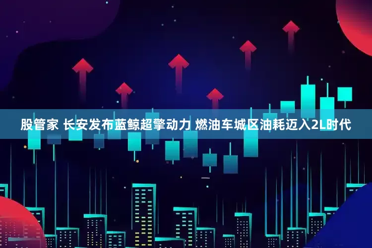 股管家 长安发布蓝鲸超擎动力 燃油车城区油耗迈入2L时代